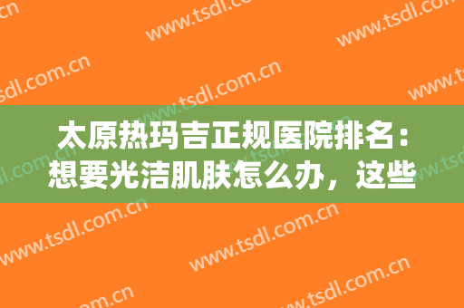 太原热玛吉正规医院排名：想要光洁肌肤怎么办，这些医院助您圆梦！(太原玛丽妇科医院怎么样)