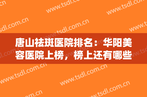 唐山祛斑医院排名：华阳美容医院上榜，榜上还有哪些医院？(唐山哪家医院治脸上的斑好)