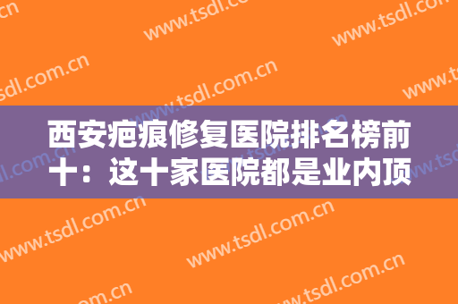 西安疤痕修复医院排名榜前十：这十家医院都是业内顶尖，您不妨来看看