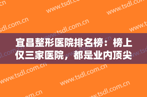 宜昌整形医院排名榜：榜上仅三家医院，都是业内顶尖的好选择！(宜昌整形医院有哪几家)