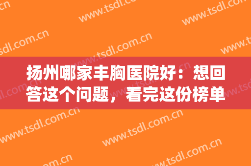 扬州哪家丰胸医院好：想回答这个问题，看完这份榜单就够了！(扬州丰胸手术一般多少钱)