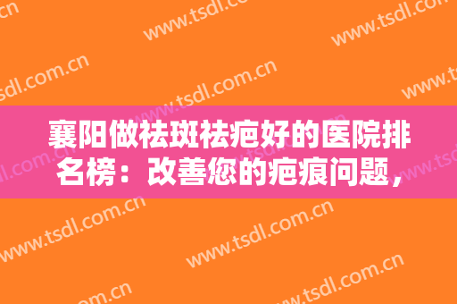 襄阳做祛斑祛疤好的医院排名榜：改善您的疤痕问题，不妨来这几家医院看看吧！
