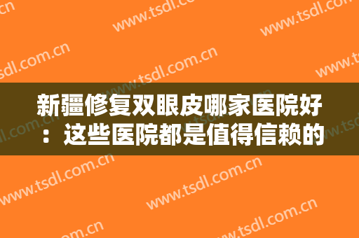 新疆修复双眼皮哪家医院好：这些医院都是值得信赖的选择，一起来看看吧！