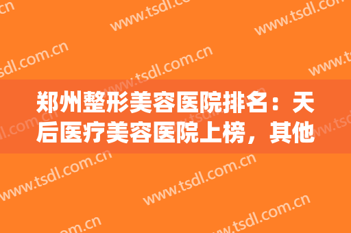 郑州整形美容医院排名：天后医疗美容医院上榜，其他医院都是哪些？(郑州天后整形美容医院怎么样?)
