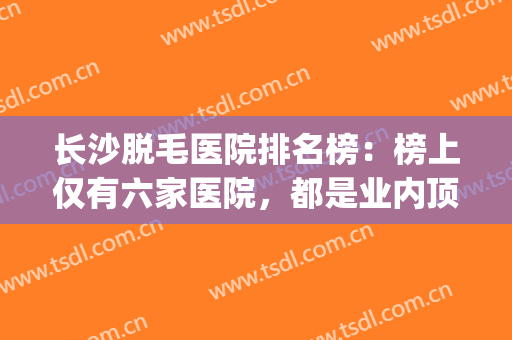 长沙脱毛医院排名榜：榜上仅有六家医院，都是业内顶尖，助您圆梦！(脱毛长沙哪家医院好)