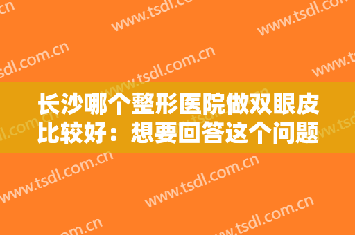 长沙哪个整形医院做双眼皮比较好：想要回答这个问题，看看这份榜单就够了！