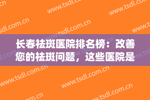 长春祛斑医院排名榜：改善您的祛斑问题，这些医院是专业的！(正规祛斑医院排名)