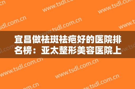 宜昌做祛斑祛疤好的医院排名榜：亚太整形美容医院上榜，其他医院都是哪些？