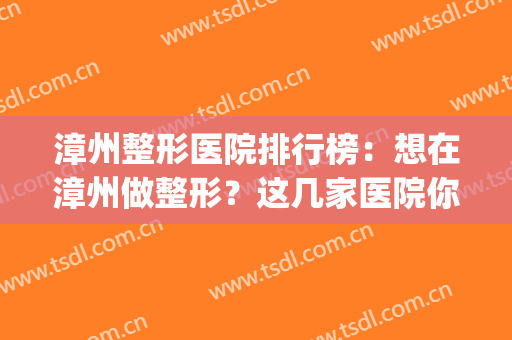 漳州整形医院排行榜：想在漳州做整形？这几家医院你不认识怎么行(漳州第三医院整形好吗)