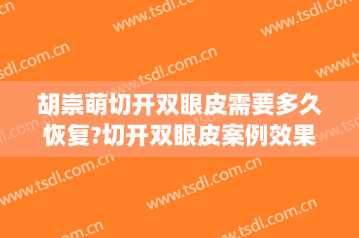 胡崇萌切开双眼皮需要多久恢复?切开双眼皮案例效果对比图_江西省肿瘤医院