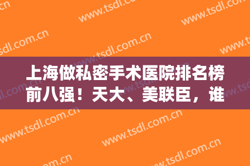 上海做私密手术医院排名榜前八强！天大、美联臣，谁才是你的style?(上海有名的私人医院)