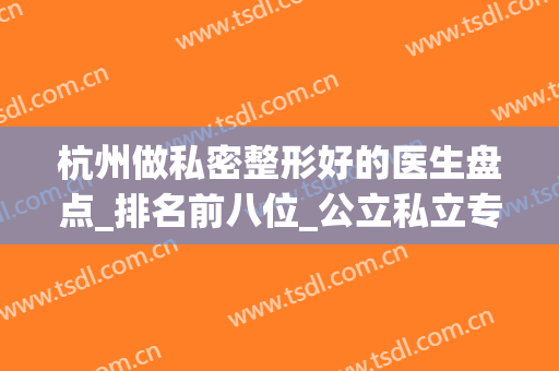 杭州做私密整形好的医生盘点_排名前八位_公立私立专家对比不踩雷(杭州公立整形的正规医院)