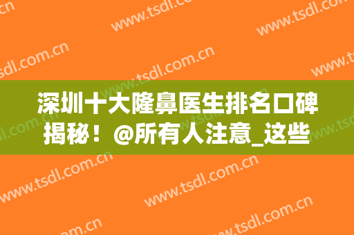 深圳十大隆鼻医生排名口碑揭秘！@所有人注意_这些专家靠谱~(深圳十大鼻子整形医生排名)