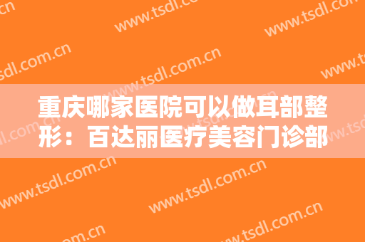 重庆哪家医院可以做耳部整形：百达丽医疗美容门诊部上榜，榜上还有哪些医院？
