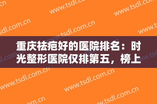 重庆祛疤好的医院排名：时光整形医院仅排第五，榜上有您中意的医院吗？