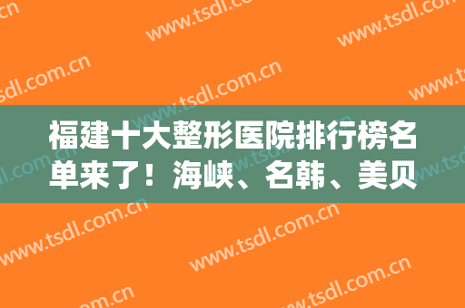福建十大整形医院排行榜名单来了！海峡、名韩、美贝尔上榜(福建整形医院排名前十有哪些)