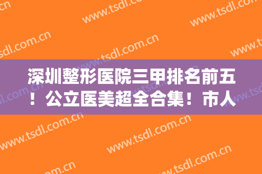 深圳整形医院三甲排名前五！公立医美超全合集！市人民医院暂获榜首(深圳三甲公立医院整形排行榜)
