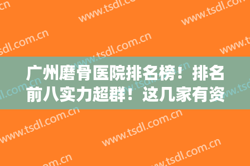 广州磨骨医院排名榜！排名前八实力超群！这几家有资质别看错！(广州正骨医院排名)