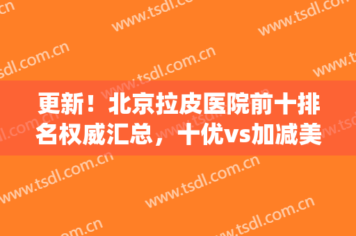 更新！北京拉皮医院前十排名权威汇总，十优vs加减美_揭晓年轻的秘密(北京拉皮好医生)