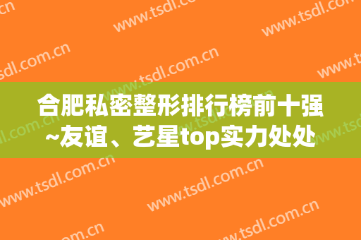 合肥私密整形排行榜前十强~友谊、艺星top实力处处显高端,爱了爱了(合肥整形医院)