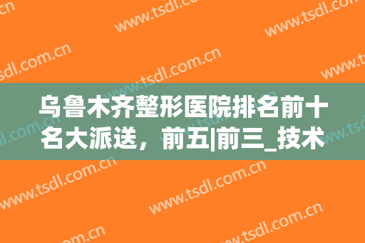 乌鲁木齐整形医院排名前十名大派送，前五|前三_技术亮点一看就懂(乌鲁木齐哪个医院整形科好)