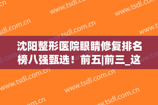 沈阳整形医院眼睛修复排名榜八强甄选！前五|前三_这几家值得面诊~(沈阳眼部整形修复)