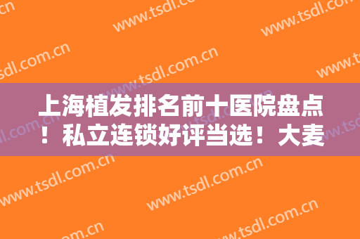 上海植发排名前十医院盘点！私立连锁好评当选！大麦微针/新生/雍禾登榜