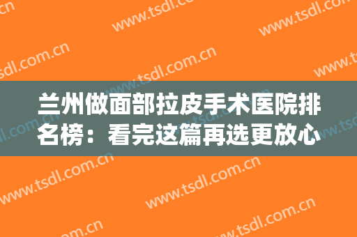 兰州做面部拉皮手术医院排名榜：看完这篇再选更放心！(兰州皮肤整形科哪个医院最好)