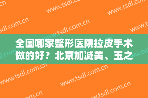 全国哪家整形医院拉皮手术做的好？北京加减美、玉之光必定上榜！前十名单推荐