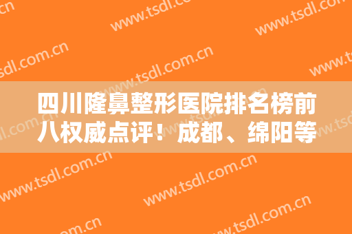 四川隆鼻整形医院排名榜前八权威点评！成都、绵阳等超强选手上阵比拼