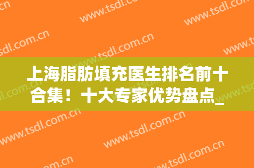 上海脂肪填充医生排名前十合集！十大专家优势盘点_曹卫刚好评入列(上海有名的脂肪填充医生排名)