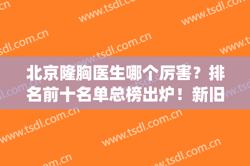 北京隆胸医生哪个厉害？排名前十名单总榜出炉！新旧人马名次变更！(北京隆胸最好的医院和医生是哪里)