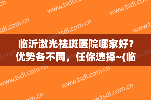 临沂激光祛斑医院哪家好？优势各不同，任你选择~(临沂哪家医院祛斑效果好)