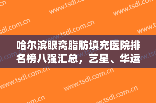 哈尔滨眼窝脂肪填充医院排名榜八强汇总，艺星、华运名次情况分享(哈尔滨脂肪填充哪家好)