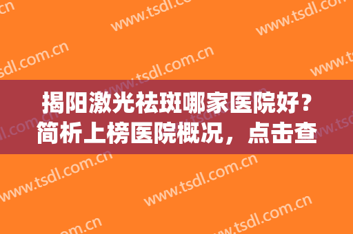 揭阳激光祛斑哪家医院好？简析上榜医院概况，点击查看！(广东激光祛斑哪家医院好)