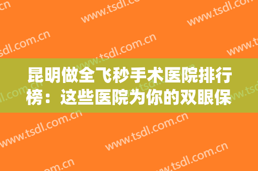 昆明做全飞秒手术医院排行榜：这些医院为你的双眼保驾护航！(昆明全飞秒激光手术的医院)