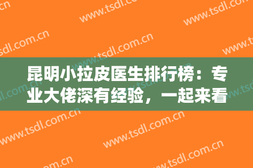 昆明小拉皮医生排行榜：专业大佬深有经验，一起来看看吧！(上海做小拉皮好的医生)