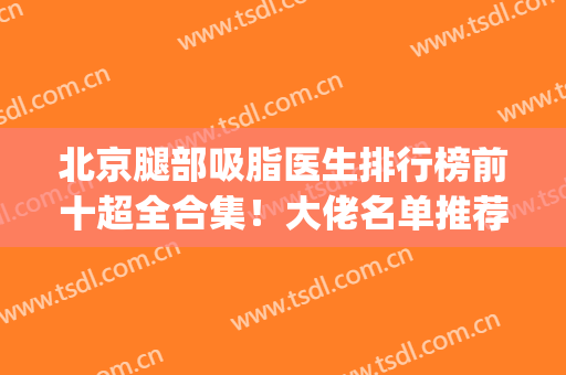 北京腿部吸脂医生排行榜前十超全合集！大佬名单推荐_专家技术优势尽显