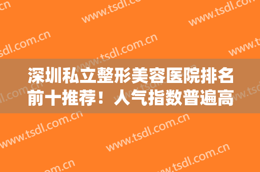 深圳私立整形美容医院排名前十推荐！人气指数普遍高！网友评价高！(深圳整形医美机构排名)