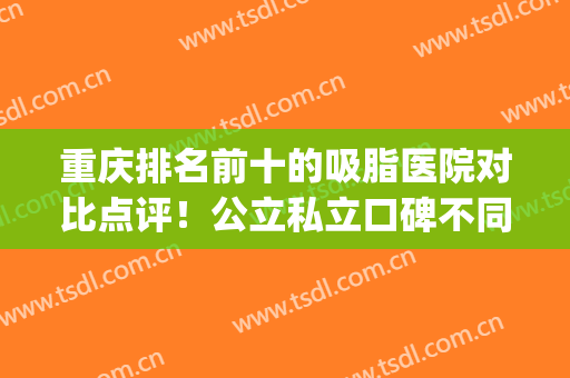重庆排名前十的吸脂医院对比点评！公立私立口碑不同_优选实力强的(重庆抽脂哪家医院比较的好)