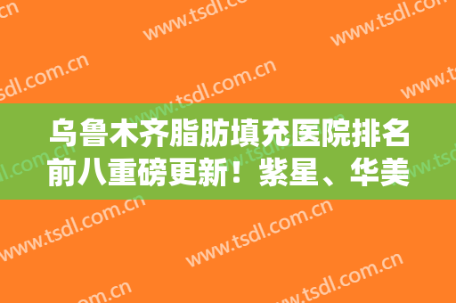 乌鲁木齐脂肪填充医院排名前八重磅更新！紫星、华美入围_不在话下~