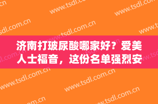 济南打玻尿酸哪家好？爱美人士福音，这份名单强烈安利！(打脸颊用什么牌子玻尿酸)