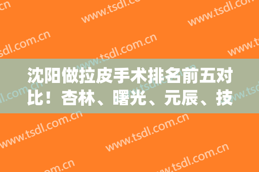 沈阳做拉皮手术排名前五对比！杏林、曙光、元辰、技术领先太多(沈阳哪个医院做拉皮手术最好)