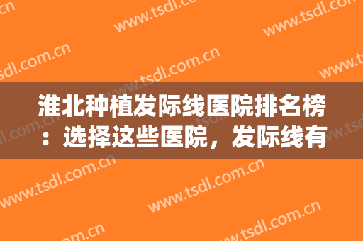 淮北种植发际线医院排名榜：选择这些医院，发际线有救了！(发际线植发医院排行榜)