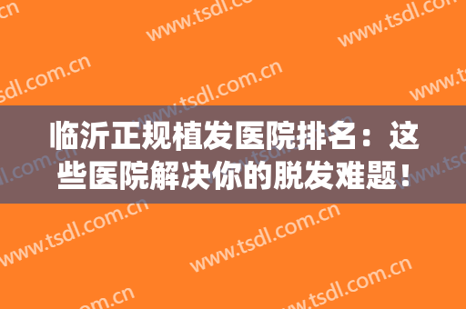 临沂正规植发医院排名：这些医院解决你的脱发难题！(山东哪家植发医院比较好)
