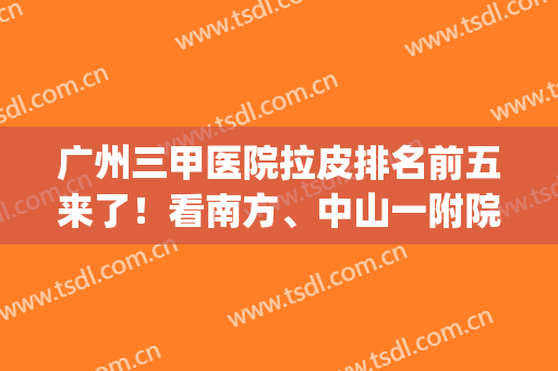 广州三甲医院拉皮排名前五来了！看南方、中山一附院如何拿捏项目(广州南方医院做拉皮手术吗)