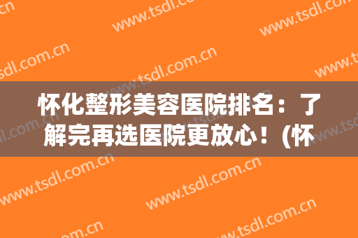 怀化整形美容医院排名：了解完再选医院更放心！(怀化整形美容哪家好)