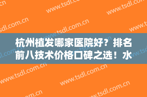 杭州植发哪家医院好？排名前八技术价格口碑之选！水平高低见证！(杭州植发哪家医院最好的医院)