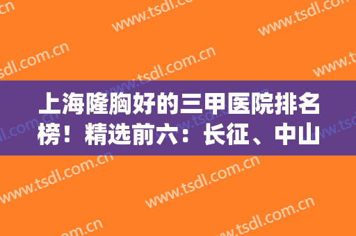 上海隆胸好的三甲医院排名榜！精选前六：长征、中山终极对比来了~(上海三甲医院隆胸哪家好)