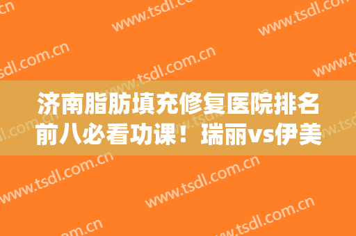 济南脂肪填充修复医院排名前八必看功课！瑞丽vs伊美尔_答案在此揭晓